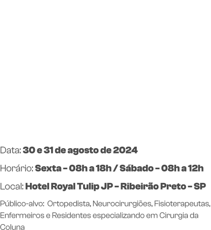 Data: 30 e 31 de agosto de 2024Horário: Sexta - 08h a 18h / Sábado - 08h a 12h Local: Hotel Royal Tulip JP - Ribeirão Preto - SP Público-alvo:  Ortopedista, Neurocirurgiões, Fisioterapeutas, Enfermeiros e Residentes especializando em Cirurgia da Coluna