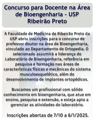 Concurso para Docente na Área de Bioengenharia - USP Ribeirão Preto  A Faculdade de Medicina de Ribeirão Preto da USP abriu inscrições para o concurso de professor doutor na área de Bioengenharia, vinculado ao Departamento de Ortopedia. O selecionado assumirá a liderança do Laboratório de Bioengenharia, referência em pesquisa e formação nas áreas de características físicas e mecânicas do sistema musculoesquelético, além do desenvolvimento de implantes ortopédicos.  Buscamos um profissional com sólido conhecimento em bioengenharia, que atue em ensino, pesquisa e extensão, e esteja apto a gerenciar as atividades do laboratório.   Inscrições abertas de 7/10 a 6/1/2025.